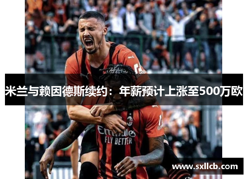 米兰与赖因德斯续约:年薪预计上涨至500万欧 米兰与赖因德斯续约:年薪预计上涨至500万欧